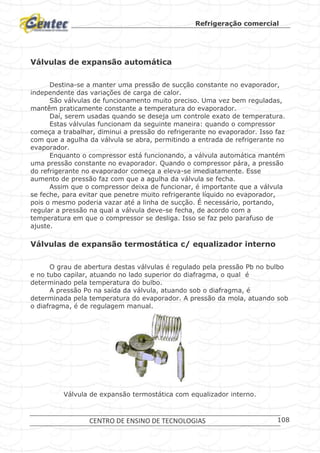 Refrigeração comercial
CENTRO DE ENSINO DE TECNOLOGIAS 108
Válvulas de expansão automática
Destina-se a manter uma pressão de sucção constante no evaporador,
independente das variações de carga de calor.
São válvulas de funcionamento muito preciso. Uma vez bem reguladas,
mantêm praticamente constante a temperatura do evaporador.
Daí, serem usadas quando se deseja um controle exato de temperatura.
Estas válvulas funcionam da seguinte maneira: quando o compressor
começa a trabalhar, diminui a pressão do refrigerante no evaporador. Isso faz
com que a agulha da válvula se abra, permitindo a entrada de refrigerante no
evaporador.
Enquanto o compressor está funcionando, a válvula automática mantém
uma pressão constante no evaporador. Quando o compressor pára, a pressão
do refrigerante no evaporador começa a eleva-se imediatamente. Esse
aumento de pressão faz com que a agulha da válvula se fecha.
Assim que o compressor deixa de funcionar, é importante que a válvula
se feche, para evitar que penetre muito refrigerante líquido no evaporador,
pois o mesmo poderia vazar até a linha de sucção. É necessário, portando,
regular a pressão na qual a válvula deve-se fecha, de acordo com a
temperatura em que o compressor se desliga. Isso se faz pelo parafuso de
ajuste.
Válvulas de expansão termostática c/ equalizador interno
O grau de abertura destas válvulas é regulado pela pressão Pb no bulbo
e no tubo capilar, atuando no lado superior do diafragma, o qual é
determinado pela temperatura do bulbo.
A pressão Po na saída da válvula, atuando sob o diafragma, é
determinada pela temperatura do evaporador. A pressão da mola, atuando sob
o diafragma, é de regulagem manual.
Válvula de expansão termostática com equalizador interno.
 