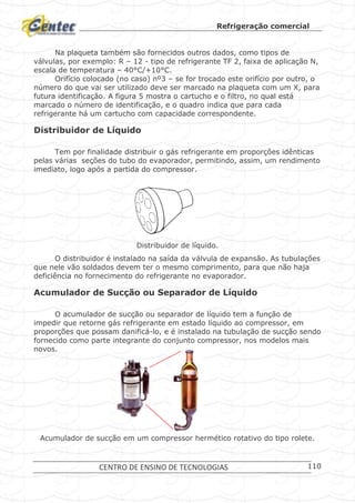 Refrigeração comercial
CENTRO DE ENSINO DE TECNOLOGIAS 110
Na plaqueta também são fornecidos outros dados, como tipos de
válvulas, por exemplo: R – 12 - tipo de refrigerante TF 2, faixa de aplicação N,
escala de temperatura – 40°C/+10°C.
Orifício colocado (no caso) nº3 – se for trocado este orifício por outro, o
número do que vai ser utilizado deve ser marcado na plaqueta com um X, para
futura identificação. A figura 5 mostra o cartucho e o filtro, no qual está
marcado o número de identificação, e o quadro indica que para cada
refrigerante há um cartucho com capacidade correspondente.
Distribuidor de Líquido
Tem por finalidade distribuir o gás refrigerante em proporções idênticas
pelas várias seções do tubo do evaporador, permitindo, assim, um rendimento
imediato, logo após a partida do compressor.
Distribuidor de líquido.
O distribuidor é instalado na saída da válvula de expansão. As tubulações
que nele vão soldados devem ter o mesmo comprimento, para que não haja
deficiência no fornecimento do refrigerante no evaporador.
Acumulador de Sucção ou Separador de Líquido
O acumulador de sucção ou separador de líquido tem a função de
impedir que retorne gás refrigerante em estado líquido ao compressor, em
proporções que possam danificá-lo, e é instalado na tubulação de sucção sendo
fornecido como parte integrante do conjunto compressor, nos modelos mais
novos.
Acumulador de sucção em um compressor hermético rotativo do tipo rolete.
 