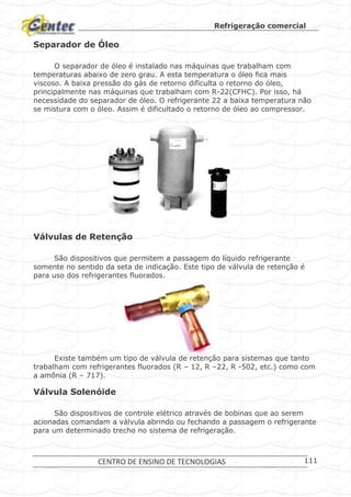 Refrigeração comercial
CENTRO DE ENSINO DE TECNOLOGIAS 111
Separador de Óleo
O separador de óleo é instalado nas máquinas que trabalham com
temperaturas abaixo de zero grau. A esta temperatura o óleo fica mais
viscoso. A baixa pressão do gás de retorno dificulta o retorno do óleo,
principalmente nas máquinas que trabalham com R-22(CFHC). Por isso, há
necessidade do separador de óleo. O refrigerante 22 a baixa temperatura não
se mistura com o óleo. Assim é dificultado o retorno de óleo ao compressor.
Separadores de óleo.
Válvulas de Retenção
São dispositivos que permitem a passagem do líquido refrigerante
somente no sentido da seta de indicação. Este tipo de válvula de retenção é
para uso dos refrigerantes fluorados.
Válvula de Retenção.
Existe também um tipo de válvula de retenção para sistemas que tanto
trabalham com refrigerantes fluorados (R – 12, R –22, R -502, etc.) como com
a amônia (R – 717).
Válvula Solenóide
São dispositivos de controle elétrico através de bobinas que ao serem
acionadas comandam a válvula abrindo ou fechando a passagem o refrigerante
para um determinado trecho no sistema de refrigeração.
 