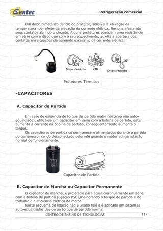 Refrigeração comercial
CENTRO DE ENSINO DE TECNOLOGIAS 117
Um disco bimetálico dentro do protetor, sensível a elevação da
temperatura por efeito da elevação da corrente elétrica, flexiona afastando
seus contatos abrindo o circuito. Alguns protetores possuem uma resistência
em série com o disco que com o seu aquecimento, auxilia a abertura dos
contatos em situações de aumento excessivo da corrente elétrica.
Protetores Térmicos
-CAPACITORES
A. Capacitor de Partida
Em caso de exigência de torque de partida maior (sistema não auto-
equalizado), utiliza-se um capacitor em série com a bobina de partida, este
aumenta a corrente na bobina de partida, conseqüentemente aumenta o
torque.
Os capacitores de partida só permanecem alimentados durante a partida
do compressor sendo desconectado pelo relê quando o motor atinge rotação
normal de funcionamento.
Capacitor de Partida
B. Capacitor de Marcha ou Capacitor Permanente
O capacitor de marcha, é projetado para atuar continuamente em série
com a bobina de partida (ligação PSC),melhorando o torque de partida e de
trabalho e a eficiência elétrica do motor.
Neste esquema de ligação não é usado relê e é aplicado em sistemas
auto-equalizados devido ao torque de partida normal.
 