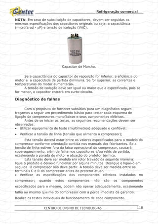 Refrigeração comercial
CENTRO DE ENSINO DE TECNOLOGIAS 118
NOTA: Em caso de substituição de capacitores, devem ser seguidas as
mesmas especificações dos capacitores originais ou seja, a capacitância
(microfarad - F) e tensão de isolação (VAC).
Capacitor de Marcha.
Se a capacitância do capacitor de reposição for inferior, a eficiência do
motor e a capacidade de partida diminuirá. Se for superior, as correntes e
temperaturas do motor aumentarão.
A tensão de isolação deve ser igual ou maior que a especificada, pois se
for menor, o capacitor entrará em curto-circuito.
Diagnóstico de falhas
Com o propósito de fornecer subsídios para um diagnóstico seguro
traçamos a seguir um procedimento básico para testar cada esquema de
ligação de compressores monofásicos e seus componentes elétricos.
Antes de se iniciar os testes, as seguintes recomendações devem ser
observadas:
 Utilizar equipamento de teste (multímetros) adequado e confiável;
 Verificar a tensão de linha (tensão que alimenta o compressor);
Esta tensão deverá estar entre os valores especificados para o modelo do
compressor conforme orientação contida nos manuais dos fabricantes. Se a
tensão de linha estiver fora da faixa operacional do compressor, causará
superaquecimento, além de falha nos capacitores e/ou relês de partida,
ocasionando a parada do motor e atuação do protetor térmico.
Esta tensão deve ser medida em rotor travado da seguinte maneira:
ligue o produto e deixe-o funcionar por alguns minutos. Desligue e ligue-o em
seguida. O compressor não deve partir. A tensão deve ser medida entre os
terminais C e R do compressor antes do protetor atuar.
 Verificar as especificações dos componentes elétricos instalados no
compressor; quando estes componentes não são os componentes
especificados para o mesmo, podem não operar adequadamente, ocasionando
falha ou mesmo queima do compressor com a perda imediata da garantia.
Realize os testes individuais de funcionamento de cada componente.
 