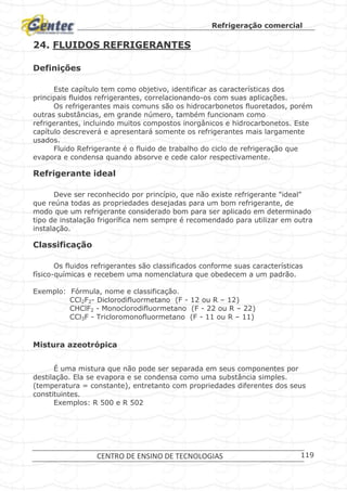 Refrigeração comercial
CENTRO DE ENSINO DE TECNOLOGIAS 119
24. FLUIDOS REFRIGERANTES
Definições
Este capítulo tem como objetivo, identificar as características dos
principais fluidos refrigerantes, correlacionando-os com suas aplicações.
Os refrigerantes mais comuns são os hidrocarbonetos fluoretados, porém
outras substâncias, em grande número, também funcionam como
refrigerantes, incluindo muitos compostos inorgânicos e hidrocarbonetos. Este
capítulo descreverá e apresentará somente os refrigerantes mais largamente
usados.
Fluido Refrigerante é o fluido de trabalho do ciclo de refrigeração que
evapora e condensa quando absorve e cede calor respectivamente.
Refrigerante ideal
Deve ser reconhecido por princípio, que não existe refrigerante "ideal"
que reúna todas as propriedades desejadas para um bom refrigerante, de
modo que um refrigerante considerado bom para ser aplicado em determinado
tipo de instalação frigorífica nem sempre é recomendado para utilizar em outra
instalação.
Classificação
Os fluidos refrigerantes são classificados conforme suas características
físico-químicas e recebem uma nomenclatura que obedecem a um padrão.
Exemplo: Fórmula, nome e classificação.
CCl2F2- Diclorodifluormetano (F - 12 ou R – 12)
CHClF2 - Monoclorodifluormetano (F - 22 ou R – 22)
CCl3F - Tricloromonofluormetano (F - 11 ou R – 11)
Mistura azeotrópica
É uma mistura que não pode ser separada em seus componentes por
destilação. Ela se evapora e se condensa como uma substância simples.
(temperatura = constante), entretanto com propriedades diferentes dos seus
constituintes.
Exemplos: R 500 e R 502
 