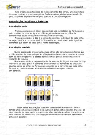 Refrigeração comercial
CENTRO DE ENSINO DE TECNOLOGIAS 12
Pela própria característica de funcionamento das pilhas, um dos metais
torna-se positivo e o outro negativo. Cada um dos metais é denominado de
pólo. As pilhas dispõem de um pólo positivo e um pólo negativo.
Associação de pilhas e baterias
Associação serie
Numa associação em série, duas pilhas são conectadas de forma que o
pólo positivo de uma se ligue ao pólo negativo da outra e os pólos da
extremidade estão livres para se conectarem ao circuito.
Nesta associação, a ddp é a soma do potencial individual de cada pilha,
ou seja, 3.0 V e a corrente total “it” fornecida ao circuito tem valor igual às
correntes que saem de cada pilha, nesta associação.
Associação paralela
Numa associação em paralelo, duas pilhas são conectadas de forma que
o pólo positivo de uma se ligue ao pólo positivo da outra e o mesmo acontece
com os pólos negativos. E destes pólos saem as pontas que se ligarão ao
restante do circuito.
Nesta associação, a ddp resultante da associação é igual em valor da ddp
individual de cada pilha. A corrente elétrica total “it” fornecida ao circuito é
dividida entre as pilhas de forma que somando-se a corrente que cada pilha
fornece ao circuito se tem a corrente total consumida pelo circuito.
em paralelo.
Logo, estas associações possuem características distintas. Numa
temos uma soma de potenciais e na outra um potencial constante. Ou seja, se
num circuito for necessário um potencial alto, associa-se pilhas em série, e se
num circuito for necessário um longo período de funcionamento, associa-se
pilhas em paralelo.
 