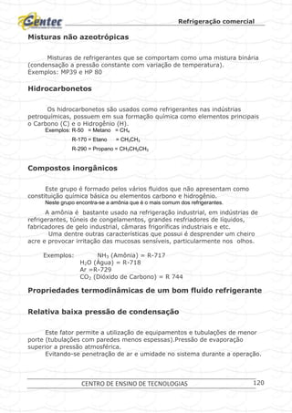 Refrigeração comercial
CENTRO DE ENSINO DE TECNOLOGIAS 120
Misturas não azeotrópicas
Misturas de refrigerantes que se comportam como uma mistura binária
(condensação a pressão constante com variação de temperatura).
Exemplos: MP39 e HP 80
Hidrocarbonetos
Os hidrocarbonetos são usados como refrigerantes nas indústrias
petroquímicas, possuem em sua formação química como elementos principais
o Carbono (C) e o Hidrogênio (H).
Exemplos: R-50 = Metano = CH4
R-170 = Etano = CH3CH3
R-290 = Propano = CH3CH2CH3
Compostos inorgânicos
Este grupo é formado pelos vários fluidos que não apresentam como
constituição química básica ou elementos carbono e hidrogênio.
Neste grupo encontra-se a amônia que é o mais comum dos refrigerantes.
A amônia é bastante usado na refrigeração industrial, em indústrias de
refrigerantes, túneis de congelamentos, grandes resfriadores de líquidos,
fabricadores de gelo industrial, câmaras frigoríficas industriais e etc.
Uma dentre outras características que possui é desprender um cheiro
acre e provocar irritação das mucosas sensíveis, particularmente nos olhos.
Exemplos: NH3 (Amônia) = R-717
H2O (Água) = R-718
Ar =R-729
CO2 (Dióxido de Carbono) = R 744
Propriedades termodinâmicas de um bom fluido refrigerante
Relativa baixa pressão de condensação
Este fator permite a utilização de equipamentos e tubulações de menor
porte (tubulações com paredes menos espessas).Pressão de evaporação
superior a pressão atmosférica.
Evitando-se penetração de ar e umidade no sistema durante a operação.
 