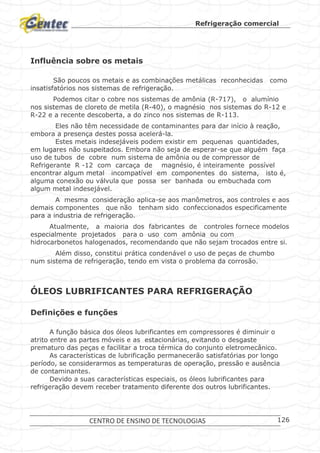 Refrigeração comercial
CENTRO DE ENSINO DE TECNOLOGIAS 126
Influência sobre os metais
São poucos os metais e as combinações metálicas reconhecidas como
insatisfatórios nos sistemas de refrigeração.
Podemos citar o cobre nos sistemas de amônia (R-717), o alumínio
nos sistemas de cloreto de metila (R-40), o magnésio nos sistemas do R-12 e
R-22 e a recente descoberta, a do zinco nos sistemas de R-113.
Eles não têm necessidade de contaminantes para dar início à reação,
embora a presença destes possa acelerá-la.
Estes metais indesejáveis podem existir em pequenas quantidades,
em lugares não suspeitados. Embora não seja de esperar-se que alguém faça
uso de tubos de cobre num sistema de amônia ou de compressor de
Refrigerante R -12 com carcaça de magnésio, é inteiramente possível
encontrar algum metal incompatível em componentes do sistema, isto é,
alguma conexão ou válvula que possa ser banhada ou embuchada com
algum metal indesejável.
A mesma consideração aplica-se aos manômetros, aos controles e aos
demais componentes que não tenham sido confeccionados especificamente
para a industria de refrigeração.
Atualmente, a maioria dos fabricantes de controles fornece modelos
especialmente projetados para o uso com amônia ou com
hidrocarbonetos halogenados, recomendando que não sejam trocados entre si.
Além disso, constitui prática condenável o uso de peças de chumbo
num sistema de refrigeração, tendo em vista o problema da corrosão.
ÓLEOS LUBRIFICANTES PARA REFRIGERAÇÃO
Definições e funções
A função básica dos óleos lubrificantes em compressores é diminuir o
atrito entre as partes móveis e as estacionárias, evitando o desgaste
prematuro das peças e facilitar a troca térmica do conjunto eletromecânico.
As características de lubrificação permanecerão satisfatórias por longo
período, se considerarmos as temperaturas de operação, pressão e ausência
de contaminantes.
Devido a suas características especiais, os óleos lubrificantes para
refrigeração devem receber tratamento diferente dos outros lubrificantes.
 