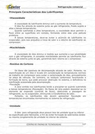 Refrigeração comercial
CENTRO DE ENSINO DE TECNOLOGIAS 127
Principais Características dos Lubrificantes
-Viscosidade
A viscosidade do lubrificante diminui com o aumento de temperatura.
O óleo flui através do sistema junto ao gás refrigerante, ficado sujeito a
altas e baixas temperaturas.
Quando submetido a altas temperaturas, a viscosidade deve permitir o
fluxo entre as superfícies em contato, formando entre elas uma película
protetora.
Á baixas temperaturas, deve-se evitar o acúmulo de lubrificante no
evaporador, pois isso prejudica a troca de calor e o retorno do lubrificante ao
compressor.
-Miscibilidade
A viscosidade do óleo diminui a medida que aumenta a sua solubilidade
com o gás refrigerante. A completa miscibilidade permite ao lubrificante fluir
através do sistema junto ao gás, garantindo bom retorno ao c compressor.
-Resíduo de Carbono
Os óleos são passíveis de decomposição através de calor. Portanto, na
especificação de um óleo é levado em consideração às temperaturas normais
de trabalho do compressor para evitar a carbonização do óleo, principalmente
na placa de válvulas. Do contrário, os resíduos carbonosos favorecerão a
formação de borra, que pode provocar obstrução no sistema, e deficiência na
lubrificação ocasionada pela decomposição.
-Floculação
A cera contida nos lubrificantes tende a precipitar-se quando submetida
a baixas temperaturas (floculação). Os flocos de cera podem depositar-se no
elemento de expansão (controle de fluxo), obstruindo a passagem do
refrigerante, ou no evaporador, diminuindo a transferência de calor.
Portanto, os lubrificantes não devem apresentar floculação em
temperaturas encontradas normalmente no sistema de refrigeração.
-Umidade
O óleo para refrigeração deve possuir teor de umidade igual ou inferior
ao especificado pelo fabricante, a fim de evitar formação de sedimentos ácidos
ou mesmo congelamento da umidade no interior do sistema.
 