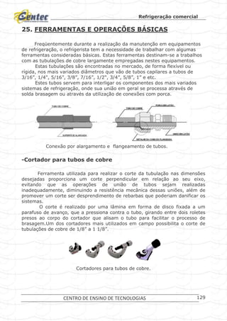 Refrigeração comercial
CENTRO DE ENSINO DE TECNOLOGIAS 129
25. FERRAMENTAS E OPERAÇÕES BÁSICAS
Freqüentemente durante a realização da manutenção em equipamentos
de refrigeração, o refrigerista tem a necessidade de trabalhar com algumas
ferramentas consideradas básicas. Estas ferramentas destinam-se a trabalhos
com as tubulações de cobre largamente empregadas nestes equipamentos.
Estas tubulações são encontradas no mercado, de forma flexível ou
rígida, nos mais variados diâmetros que vão de tubos capilares a tubos de
3/16”, 1/4", 5/16”, 3/8”, 7/16”, 1/2", 3/4”, 5/8”, 1” e etc.
Estes tubos servem para interligar os componentes dos mais variados
sistemas de refrigeração, onde sua união em geral se processa através de
solda brasagem ou através da utilização de conexões com porca.
Conexão por alargamento e flangeamento de tubos.
-Cortador para tubos de cobre
Ferramenta utilizada para realizar o corte da tubulação nas dimensões
desejadas proporciona um corte perpendicular em relação ao seu eixo,
evitando que as operações de união de tubos sejam realizadas
inadequadamente, diminuindo a resistência mecânica dessas uniões, além de
promover um corte ser desprendimento de rebarbas que poderiam danificar os
sistemas.
O corte é realizado por uma lâmina em forma de disco fixada a um
parafuso de avanço, que a pressiona contra o tubo, girando entre dois roletes
presos ao corpo do cortador que alisam o tubo para facilitar o processo de
brasagem.Um dos cortadores mais utilizados em campo possibilita o corte de
tubulações de cobre de 1/8” a 1 1/8”.
Cortadores para tubos de cobre.
 