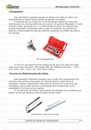 Refrigeração comercial
CENTRO DE ENSINO DE TECNOLOGIAS 131
-Flangeador
Esta operação é realizada quando se deseja unir tubos de cobre com
equipamentos ou outros tubos através de porcas e conexões.
É realizada com ou auxílio de um kit flangeador dotado de uma base
calibrada para os diversos diâmetros de tubos e um grampo flangeador. O tubo
é fixado à base, passando de 1 a 1,5mm da face da base, em seguida com
grampo flangeador a tubulação sofre a ação do excêntrico do grampo que
deforma a extremidade do tubo de maneira a assentar no chanfro da porca e
da conexão.
Kit´s flangeadores.
O cone em aço endurecido faz flanges de 45 graus em tubos de cobre
mole, aço mole e alumínio. Tipo Flange SAE 45º Medidas Ø Externo 3/16",
1/4", 5/16", 3/8", 7/16", 1/2", 5/8" Peso 1.60Kg.
-Curvas ou Dobramento de tubos
Esta operação é bastante utilizada, pois a união dos componentes dos
sistemas nem sempre se processa em trechos lineares, desta forma é
necessário realizar o dobramento dos tubos de acordo com o percurso das
tubulações, promovendo sempre a interligação dos componentes com a
quantidade mínima de curvas possível.
O “curvamento” de tubos é feito através da utilização de curvadores que
podem ser do tipo alavanca como também do tipo mola.
Curvadores: Alavanca e mola.
 