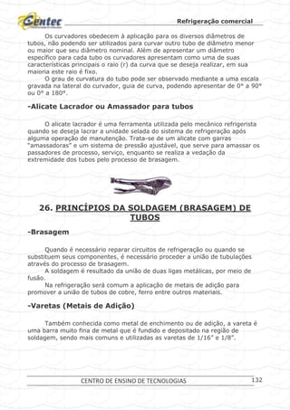 Refrigeração comercial
CENTRO DE ENSINO DE TECNOLOGIAS 132
Os curvadores obedecem à aplicação para os diversos diâmetros de
tubos, não podendo ser utilizados para curvar outro tubo de diâmetro menor
ou maior que seu diâmetro nominal. Além de apresentar um diâmetro
específico para cada tubo os curvadores apresentam como uma de suas
características principais o raio (r) da curva que se deseja realizar, em sua
maioria este raio é fixo.
O grau de curvatura do tubo pode ser observado mediante a uma escala
gravada na lateral do curvador, guia de curva, podendo apresentar de 0° a 90°
ou 0° a 180°.
-Alicate Lacrador ou Amassador para tubos
O alicate lacrador é uma ferramenta utilizada pelo mecânico refrigerista
quando se deseja lacrar a unidade selada do sistema de refrigeração após
alguma operação de manutenção. Trata-se de um alicate com garras
“amassadoras” e um sistema de pressão ajustável, que serve para amassar os
passadores de processo, serviço, enquanto se realiza a vedação da
extremidade dos tubos pelo processo de brasagem.
Alicate lacrador.
26. PRINCÍPIOS DA SOLDAGEM (BRASAGEM) DE
TUBOS
-Brasagem
Quando é necessário reparar circuitos de refrigeração ou quando se
substituem seus componentes, é necessário proceder a união de tubulações
através do processo de brasagem.
A soldagem é resultado da união de duas ligas metálicas, por meio de
fusão.
Na refrigeração será comum a aplicação de metais de adição para
promover a união de tubos de cobre, ferro entre outros materiais.
-Varetas (Metais de Adição)
Também conhecida como metal de enchimento ou de adição, a vareta é
uma barra muito fina de metal que é fundido e depositado na região de
soldagem, sendo mais comuns e utilizadas as varetas de 1/16” e 1/8”.
 