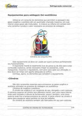 Refrigeração comercial
CENTRO DE ENSINO DE TECNOLOGIAS 135
Equipamentos para soldagem Oxi-acetilênica
Utiliza-se um conjunto de elementos que permitem a passagem dos
gases oxigênio e acetileno até um queimador chamado maçarico, em cujo
interior esses gases são misturados. A mistura se inflama em contato com
uma centelha e produz o calor necessário ao processo de soldagem.
Conjunto PPU
Cilindros do conjunto PPU
Este equipamento só deve ser usado por quem conhece perfeitamente
seu funcionamento.
É importante mantê-lo totalmente livre de graxa ou de óleo para evitar
combustão explosiva, sendo necessário limpar os acessórios, como
mangueiras, maçarico e reguladores, com pano seco após sua utilização; o
bico deve ser limpo com agulha adequada ao orifício.
Conheça, agora, os elementos que compõem o equipamento.
-Cilindros
São dois recipientes especiais para armazenar os gases oxigênio e
acetileno utilizados no processo de soldagem oxi-acetilênica.
Cilindros de oxigênio e acetileno
O cilindro de oxigênio é um recipiente de aço, alongado e sem costuras.
O extremo superior do cilindro tem diâmetro menor, com uma rosca interna
onde está montada a válvula de fechamento; possui, também, uma rosca
externa onde fica a tampa protetora da válvula. A parte inferior do cilindro é
plana para assegurar apoio perfeito no local de trabalho.
Os cilindros de acetileno também são fabricados em aço sem costuras.
 