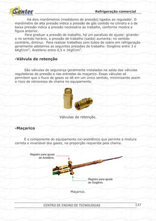 Refrigeração comercial
CENTRO DE ENSINO DE TECNOLOGIAS 137
Há dois manômetros (medidores de pressão) ligados ao regulador. O
manômetro de alta pressão indica a pressão de gás contido no cilindro e o de
baixa pressão indica a pressão necessária ao trabalho, conforme mostra a
figura anterior.
Para graduar a pressão de trabalho, há um parafuso de ajuste: girando-
o no sentido horário, a pressão de trabalho (saída) aumenta; no sentido
contrário, diminui. Para realizar trabalhos com tubos de cobre em refrigeração
geralmente adotamos as seguintes pressões de trabalho: Oxigênio entre 3 e
6Kgf/cm2
; Acetileno entre 0,5 e 1Kgf/cm2
.
-Válvula de retenção
São válvulas de segurança geralmente instaladas na saída das válvulas
reguladoras de pressão e nas entradas do maçarico. Essas válvulas só
permitem que o fluxo de gases se dê em um único sentido, minimizando assim
o risco de retrocesso de chama no equipamento.
Válvulas de retenção.
-Maçarico
É o componente do equipamento oxi-acetilênico que permite a mistura
correta e invariável dos gases, na proporção requerida pela chama.
Maçarico.
Registro para ajusteRegistro para ajuste
de Oxigde Oxigêênio.nio.
Registro para ajusteRegistro para ajuste
de Acetileno.de Acetileno.
Registro para ajusteRegistro para ajuste
de Oxigde Oxigêênio.nio.
Registro para ajusteRegistro para ajuste
de Acetileno.de Acetileno.
 