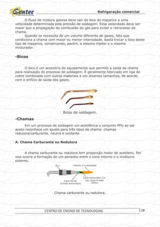 Refrigeração comercial
CENTRO DE ENSINO DE TECNOLOGIAS 138
O fluxo de mistura gasosa deve sair do bico do maçarico a uma
velocidade determinada pela pressão de soldagem. Essa velocidade deve ser
maior que a propagação da combustão do gás para evitar o retrocesso da
chama.
Quando se necessita de um volume diferente de gases, fato que
condiciona a chama com maior ou menor intensidade, basta trocar o bico deste
tipo de maçarico, conservando, porém, o mesmo injetor e o mesmo
misturador.
-Bicos
O bico é um acessório do equipamento que permite a saída da chama
para realização do processo de soldagem. É geralmente fabricado em liga de
cobre combinada com outros materiais e em diversos tamanhos, de acordo
com o orifício de saída dos gases.
Bicos de soldagem.
-Chamas
Em um processo de soldagem oxi-acetilênica o conjunto PPU ao ser
aceso reconhece um ajuste para três tipos de chama: chamas
redutora/carburante, neutra e oxidante.
A. Chama Carburante ou Redutora
A chama carburante ou redutora tem proporção maior de acetileno. Por
isso ocorre a formação de um penacho entre o cone interno e o invólucro
externo.
Chama carburante ou redutora.
 