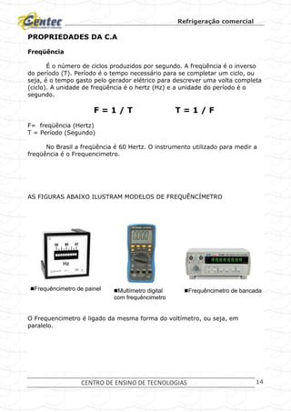 Refrigeração comercial
CENTRO DE ENSINO DE TECNOLOGIAS 14
PROPRIEDADES DA C.A
Freqüência
É o número de ciclos produzidos por segundo. A freqüência é o inverso
do período (T). Período é o tempo necessário para se completar um ciclo, ou
seja, é o tempo gasto pelo gerador elétrico para descrever uma volta completa
(ciclo). A unidade de freqüência é o hertz (Hz) e a unidade do período é o
segundo.
F = 1 / T T = 1 / F
F= freqüência (Hertz)
T = Período (Segundo)
No Brasil a freqüência é 60 Hertz. O instrumento utilizado para medir a
freqüência é o Frequencimetro.
AS FIGURAS ABAIXO ILUSTRAM MODELOS DE FREQUÊNCÍMETRO
O Frequencimetro é ligado da mesma forma do voltímetro, ou seja, em
paralelo.
Frequêncimetro de painel Multímetro digital
com frequêncimetro
Frequêncimetro de bancada
 