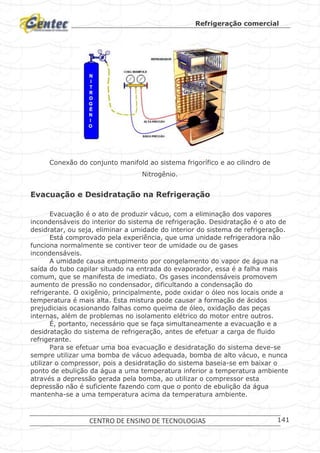 Refrigeração comercial
CENTRO DE ENSINO DE TECNOLOGIAS 141
Conexão do conjunto manifold ao sistema frigorífico e ao cilindro de
Nitrogênio.
Evacuação e Desidratação na Refrigeração
Evacuação é o ato de produzir vácuo, com a eliminação dos vapores
incondensáveis do interior do sistema de refrigeração. Desidratação é o ato de
desidratar, ou seja, eliminar a umidade do interior do sistema de refrigeração.
Está comprovado pela experiência, que uma unidade refrigeradora não
funciona normalmente se contiver teor de umidade ou de gases
incondensáveis.
A umidade causa entupimento por congelamento do vapor de água na
saída do tubo capilar situado na entrada do evaporador, essa é a falha mais
comum, que se manifesta de imediato. Os gases incondensáveis promovem
aumento de pressão no condensador, dificultando a condensação do
refrigerante. O oxigênio, principalmente, pode oxidar o óleo nos locais onde a
temperatura é mais alta. Esta mistura pode causar a formação de ácidos
prejudiciais ocasionando falhas como queima de óleo, oxidação das peças
internas, além de problemas no isolamento elétrico do motor entre outros.
É, portanto, necessário que se faça simultaneamente a evacuação e a
desidratação do sistema de refrigeração, antes de efetuar a carga de fluido
refrigerante.
Para se efetuar uma boa evacuação e desidratação do sistema deve-se
sempre utilizar uma bomba de vácuo adequada, bomba de alto vácuo, e nunca
utilizar o compressor, pois a desidratação do sistema baseia-se em baixar o
ponto de ebulição da água a uma temperatura inferior a temperatura ambiente
através a depressão gerada pela bomba, ao utilizar o compressor esta
depressão não é suficiente fazendo com que o ponto de ebulição da água
mantenha-se a uma temperatura acima da temperatura ambiente.
 