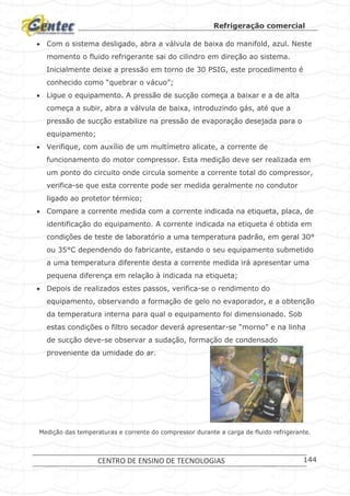 Refrigeração comercial
CENTRO DE ENSINO DE TECNOLOGIAS 144
 Com o sistema desligado, abra a válvula de baixa do manifold, azul. Neste
momento o fluido refrigerante sai do cilindro em direção ao sistema.
Inicialmente deixe a pressão em torno de 30 PSIG, este procedimento é
conhecido como “quebrar o vácuo”;
 Ligue o equipamento. A pressão de sucção começa a baixar e a de alta
começa a subir, abra a válvula de baixa, introduzindo gás, até que a
pressão de sucção estabilize na pressão de evaporação desejada para o
equipamento;
 Verifique, com auxílio de um multímetro alicate, a corrente de
funcionamento do motor compressor. Esta medição deve ser realizada em
um ponto do circuito onde circula somente a corrente total do compressor,
verifica-se que esta corrente pode ser medida geralmente no condutor
ligado ao protetor térmico;
 Compare a corrente medida com a corrente indicada na etiqueta, placa, de
identificação do equipamento. A corrente indicada na etiqueta é obtida em
condições de teste de laboratório a uma temperatura padrão, em geral 30°
ou 35°C dependendo do fabricante, estando o seu equipamento submetido
a uma temperatura diferente desta a corrente medida irá apresentar uma
pequena diferença em relação à indicada na etiqueta;
 Depois de realizados estes passos, verifica-se o rendimento do
equipamento, observando a formação de gelo no evaporador, e a obtenção
da temperatura interna para qual o equipamento foi dimensionado. Sob
estas condições o filtro secador deverá apresentar-se “morno” e na linha
de sucção deve-se observar a sudação, formação de condensado
proveniente da umidade do ar.
Medição das temperaturas e corrente do compressor durante a carga de fluido refrigerante.
 