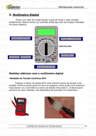 Refrigeração comercial
CENTRO DE ENSINO DE TECNOLOGIAS 16
5. Multímetro Digital
Possui um visor de cristal líquido o qual já indica o valor medido
diretamente. Abaixo temos um exemplo deste tipo com as funções indicadas
na chave seletora.
Medidas elétricas com o multímetro digital
-Medição de Tensão Contínua DCV
Coloque a chave na escala DCV mais próxima acima da tensão a ser
medida. Ponha a ponta preta no terra ou qualquer outro ponto com potencial
mais baixo(-) e a vermelha no ponto de tensão mais alta(+). A leitura será
próxima ao valor indicado. Isto dependerá da precisão mo multímetro.
TENSÂO CONTINUA TENSÃO ALTERNADA
CORRENTE CONTINUA
RESISTÊNCIA
TESTE DE DIODOS
 