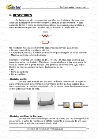 Refrigeração comercial
CENTRO DE ENSINO DE TECNOLOGIAS 19
6. RESISTORES
Os Resistores são componentes que têm por finalidade oferecer uma
oposição à passagem de corrente elétrica, através de seu material. A essa
oposição damos o nome de resistência elétrica, que possui como unidade o
ohm. Entretanto é possível também reduzir e dividir a tensão elétrica.
Os resistores fixos são comumente especificados por três parâmetros:
• O valor nominal da resistência elétrica;
• A tolerância, ou seja, a máxima variação em porcentagem do valor nominal;
• Máxima potência elétrica dissipada.
Exemplo: Tomemos um resistor de 1k . +/- 5% - O,33W, isso significa que
possui um valor nominal de 1000 ohms ., uma tolerância sobre esse valor de
mais ou menos 5% e pode dissipar uma potência de no máximo 0,33 watts.
Dentre os tipos de resistores fixos, destacamos os de:
• Fio
• Filme de carbono
• Filme metálico.
-Resistor de fio:
Consiste basicamente em um tubo cerâmico, que servirá de suporte
para enrolarmos um determinado comprimento de fio, de liga especial para
obter-se o valor de resistência desejado. Os terminais desse fio são conectados
às braçadeiras presas ao tubo.
-Resistor de filme de Carbono:
Consiste em um cilindro de porcelana recoberto por um filme (película)
de carbono. O valor da resistência é obtido mediante a formação de um sulco,
transformando a película em uma fita helicoidal.
 