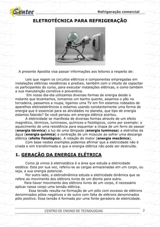 Refrigeração comercial
CENTRO DE ENSINO DE TECNOLOGIAS 2
ELETROTÉCNICA PARA REFRIGERAÇÃO
A presente Apostila visa passar informações aos leitores a respeito de:
Leis que regem os circuitos elétricos e componentes empregadas em
instalações elétricas residências e prediais, também com o intuito de capacitar
os participantes do curso, para executar instalações elétricas, e como também
a sua manutenção corretiva e preventiva.
Em nosso dia-dia utilizamos diversas formas de energia desde o
instante que levantamos, tomamos um banho quente, assamos o pão na
torradeira, passamos a roupa, ligamos uma TV em fim estamos rodeados de
aparelhos eletroeletrônicos e estamos usando constantemente uma forma de
energia que é essencial para as atividades no planeta, que tipo de energia
estamos falando? Se você pensou em energia elétrica acertou.
A eletricidade se manifesta de diversas formas através de um efeito
magnético, térmicos, luminosos, químicos e fisiológicos, como por exemplo: o
aquecimento de uma resistência para esquentar a chapa de um ferro de passar
(energia térmica) a luz de uma lâmpada (energia luminosa) a eletrolise da
água (energia química) a contração de um músculo ao sofrer uma descarga
elétrica (efeito fisiológico). A rotação de motor (energia mecânica).
Com base nestes exemplos podemos afirmar que a eletricidade não é
criada e sim transformada e que a energia elétrica não pode ser destruída.
1. GERAÇÃO DA ENERGIA ELÉTRICA
Como já vimos à eletrostática é a área que estuda a eletricidade
estática. Esta por sua vez, referiu-se as cargas armazenadas em um corpo, ou
seja, a sua energia potencial.
Por outro lado, a eletrodinâmica estuda a eletricidade dinâmica que se
refere ao movimento dos elétrons livres de um átomo para outro.
Para haver movimento dos elétrons livres de um corpo, é necessário
aplicar nesse corpo uma tensão elétrica.
Essa tensão resulta na formação de um pólo com excesso de elétrons
denominados pólos negativos e de outro com falta de elétrons denominados
pólo positivo. Essa tensão é formada por uma fonte geradora de eletricidade.
 