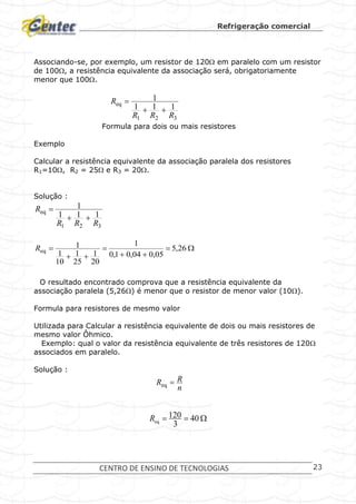 Refrigeração comercial
CENTRO DE ENSINO DE TECNOLOGIAS 23
Associando-se, por exemplo, um resistor de 120 em paralelo com um resistor
de 100, a resistência equivalente da associação será, obrigatoriamente
menor que 100.
321
eq
111
1
RRR
R


Formula para dois ou mais resistores
Exemplo
Calcular a resistência equivalente da associação paralela dos resistores
R1=10, R2 = 25 e R3 = 20.
Solução :
321
eq
111
1
RRR
R






 26,5
05,004,01,0
1
20
1
25
1
10
1
1
eqR
O resultado encontrado comprova que a resistência equivalente da
associação paralela (5,26) é menor que o resistor de menor valor (10).
Formula para resistores de mesmo valor
Utilizada para Calcular a resistência equivalente de dois ou mais resistores de
mesmo valor Ôhmico.
Exemplo: qual o valor da resistência equivalente de três resistores de 120
associados em paralelo.
Solução :
n
RR eq
 40
3
120
eqR
 