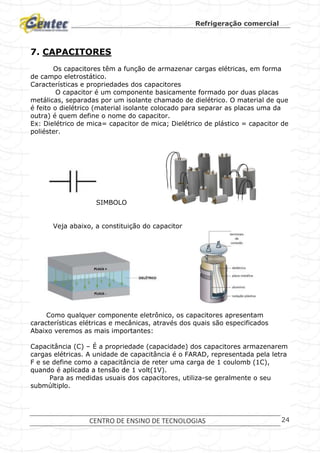 Refrigeração comercial
CENTRO DE ENSINO DE TECNOLOGIAS 24
7. CAPACITORES
Os capacitores têm a função de armazenar cargas elétricas, em forma
de campo eletrostático.
Características e propriedades dos capacitores
O capacitor é um componente basicamente formado por duas placas
metálicas, separadas por um isolante chamado de dielétrico. O material de que
é feito o dielétrico (material isolante colocado para separar as placas uma da
outra) é quem define o nome do capacitor.
Ex: Dielétrico de mica= capacitor de mica; Dielétrico de plástico = capacitor de
poliéster.
SIMBOLO
Veja abaixo, a constituição do capacitor
Como qualquer componente eletrônico, os capacitores apresentam
características elétricas e mecânicas, através dos quais são especificados
Abaixo veremos as mais importantes:
Capacitância (C) – É a propriedade (capacidade) dos capacitores armazenarem
cargas elétricas. A unidade de capacitância é o FARAD, representada pela letra
F e se define como a capacitância de reter uma carga de 1 coulomb (1C),
quando é aplicada a tensão de 1 volt(1V).
Para as medidas usuais dos capacitores, utiliza-se geralmente o seu
submúltiplo.
 