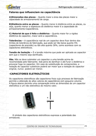Refrigeração comercial
CENTRO DE ENSINO DE TECNOLOGIAS 25
Fatores que influenciam na capacitância
A)Dimensões das placas – Quanto maior a área das placas maior a
capacidade de armazenamento de carga.
B)Distância entre as placas – Quanto menor à distância entre as placas, ou
seja, quanto menor a espessura do dielétrico maior é a capacidade de
armazenamento-Capacitância.
C) Material de que é feito o dielétrico – Quanto maior for a rigidez
dielétrica do capacitor, maior será a capacitância.
Tolerâncias – A capacitância real de um capacitor deve ficar dentro dos
limites de tolerância de fabricação, que pode ser tão baixa quanto 5%
(capacitores de precisão) ou tão alta quanto 30%, como acontece com os
capacitores eletrolíticos.
Tensão de Isolação – É a tensão máxima que pode ser aplicada ao capacitor
sem que o mesmo seja danificado.
Obs. Não se deve submeter um capacitor a uma tensão acima da
recomendada pelo fabricante. Sob pena de danificar e até furar o dielétrico e
provocar fuga no capacitor. Em caso de substituição de componentes, a
isolação do capacitor substituto poderá ser maior que a isolação do capacitor
original, nunca poderá ser menor.
-CAPACITORES ELETROLÍTICOS
Os capacitores eletrolíticos são capacitores fixos cujo processo de fabricação
permite a obtenção de altos valores de capacitância com pequeno volume.
A figura abaixo permite uma comparação entre as dimensões de um capacitor
eletrolítico e um não eletrolítico de mesmo valor.
O símbolo dos capacitores eletrolíticos expressa a polaridade das
armaduras.
+
-
 