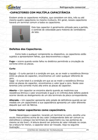 Refrigeração comercial
CENTRO DE ENSINO DE TECNOLOGIAS 26
-CAPACITORES COM MULTÍPLA CAPACITÂNCIA
Existem ainda os capacitores múltiplos, que consistem em dois, três ou até
mesmo quatro capacitores no mesmo invólucro, Em geral, nesses capacitores
haverá um terminal comum a todos os capacitores.
Este tipo capacitor é geralmente utilizado para a partida,
e controle de velocidade para motores de ventiladores
de teto.
Defeitos dos Capacitores.
Como todo e qualquer componente ou dispositivo, os capacitores estão
sujeitos a apresentarem falhas, que descreveremos a seguir.
Fuga – ocorre quando existe falha no dielétrico permitindo a circulação da
corrente entre as placas.
Curto
Parcial – O curto parcial é a condição em que, ao se medir a resistência ôhmica
entre as placas do capacitor, encontramos um valor qualquer diferente de
zero.
Total - O curto total é a condição em que ao se medir a resistência ôhmica
entre as placas do capacitor, encontramos o valor igual a zero. Neste caso
teremos uma corrente muito alta entre as placas do capacitor.
Aberto – Um capacitor se encontra aberto quando ao medirmos sua
resistência ôhmica o valor encontrado é igual a ∞ (infinito).Este defeito poderá
ocorrer devido ao desligamento de um dos terminais da placa correspondente.
Alterado – Um capacitor apresenta este estado de deficiência quando ao ser
medido em um capacímetro a sua capacitância apresenta um valor diferente
daquele que vem de fábrica.
Como testar capacitores como capacímetro.
Descarregue o capacitor, tocando um terminal no outro, escolha uma
escala mais próxima acima do seu valor (independente dele ser comum ou
eletrolítico) e coloque nos terminais do capacimetro (ou nas ponteiras do
mesmo se ele tiver). A leitura deverá ser próxima do valor indicado no corpo.
Se a leitura for menor, o capacitor deve ser trocado. Veja na seguinte
ilustração:
 