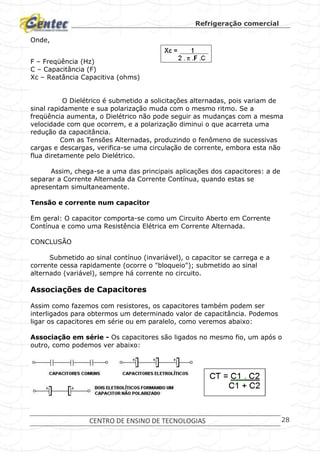 Refrigeração comercial
CENTRO DE ENSINO DE TECNOLOGIAS 28
Onde,
F – Freqüência (Hz)
C – Capacitância (F)
Xc – Reatância Capacitiva (ohms)
O Dielétrico é submetido a solicitações alternadas, pois variam de
sinal rapidamente e sua polarização muda com o mesmo ritmo. Se a
freqüência aumenta, o Dielétrico não pode seguir as mudanças com a mesma
velocidade com que ocorrem, e a polarização diminui o que acarreta uma
redução da capacitância.
Com as Tensões Alternadas, produzindo o fenômeno de sucessivas
cargas e descargas, verifica-se uma circulação de corrente, embora esta não
flua diretamente pelo Dielétrico.
Assim, chega-se a uma das principais aplicações dos capacitores: a de
separar a Corrente Alternada da Corrente Contínua, quando estas se
apresentam simultaneamente.
Tensão e corrente num capacitor
Em geral: O capacitor comporta-se como um Circuito Aberto em Corrente
Contínua e como uma Resistência Elétrica em Corrente Alternada.
CONCLUSÃO
Submetido ao sinal contínuo (invariável), o capacitor se carrega e a
corrente cessa rapidamente (ocorre o "bloqueio"); submetido ao sinal
alternado (variável), sempre há corrente no circuito.
Associações de Capacitores
Assim como fazemos com resistores, os capacitores também podem ser
interligados para obtermos um determinado valor de capacitância. Podemos
ligar os capacitores em série ou em paralelo, como veremos abaixo:
Associação em série - Os capacitores são ligados no mesmo fio, um após o
outro, como podemos ver abaixo:
 