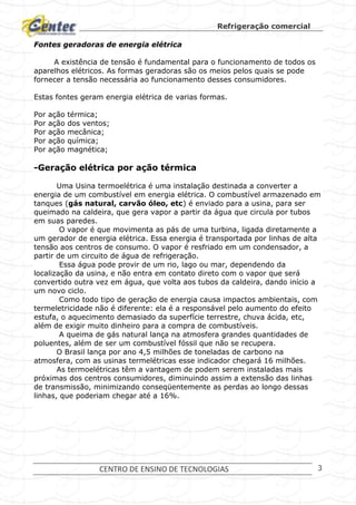 Refrigeração comercial
CENTRO DE ENSINO DE TECNOLOGIAS 3
Fontes geradoras de energia elétrica
A existência de tensão é fundamental para o funcionamento de todos os
aparelhos elétricos. As formas geradoras são os meios pelos quais se pode
fornecer a tensão necessária ao funcionamento desses consumidores.
Estas fontes geram energia elétrica de varias formas.
Por ação térmica;
Por ação dos ventos;
Por ação mecânica;
Por ação química;
Por ação magnética;
-Geração elétrica por ação térmica
Uma Usina termoelétrica é uma instalação destinada a converter a
energia de um combustível em energia elétrica. O combustível armazenado em
tanques (gás natural, carvão óleo, etc) é enviado para a usina, para ser
queimado na caldeira, que gera vapor a partir da água que circula por tubos
em suas paredes.
O vapor é que movimenta as pás de uma turbina, ligada diretamente a
um gerador de energia elétrica. Essa energia é transportada por linhas de alta
tensão aos centros de consumo. O vapor é resfriado em um condensador, a
partir de um circuito de água de refrigeração.
Essa água pode provir de um rio, lago ou mar, dependendo da
localização da usina, e não entra em contato direto com o vapor que será
convertido outra vez em água, que volta aos tubos da caldeira, dando início a
um novo ciclo.
Como todo tipo de geração de energia causa impactos ambientais, com
termeletricidade não é diferente: ela é a responsável pelo aumento do efeito
estufa, o aquecimento demasiado da superfície terrestre, chuva ácida, etc,
além de exigir muito dinheiro para a compra de combustíveis.
A queima de gás natural lança na atmosfera grandes quantidades de
poluentes, além de ser um combustível fóssil que não se recupera.
O Brasil lança por ano 4,5 milhões de toneladas de carbono na
atmosfera, com as usinas termelétricas esse indicador chegará 16 milhões.
As termoelétricas têm a vantagem de podem serem instaladas mais
próximas dos centros consumidores, diminuindo assim a extensão das linhas
de transmissão, minimizando conseqüentemente as perdas ao longo dessas
linhas, que poderiam chegar até a 16%.
 