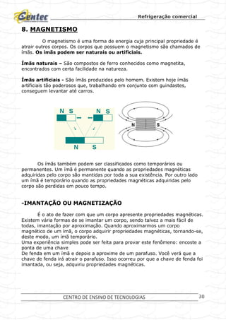 Refrigeração comercial
CENTRO DE ENSINO DE TECNOLOGIAS 30
8. MAGNETISMO
O magnetismo é uma forma de energia cuja principal propriedade é
atrair outros corpos. Os corpos que possuem o magnetismo são chamados de
ímãs. Os imãs podem ser naturais ou artificiais.
Ímãs naturais – São compostos de ferro conhecidos como magnetita,
encontrados com certa facilidade na natureza.
Ímãs artificiais - São ímãs produzidos pelo homem. Existem hoje ímãs
artificiais tão poderosos que, trabalhando em conjunto com guindastes,
conseguem levantar até carros.
Os ímãs também podem ser classificados como temporários ou
permanentes. Um ímã é permanente quando as propriedades magnéticas
adquiridas pelo corpo são mantidas por toda a sua existência. Por outro lado
um ímã é temporário quando as propriedades magnéticas adquiridas pelo
corpo são perdidas em pouco tempo.
-IMANTAÇÃO OU MAGNETIZAÇÃO
É o ato de fazer com que um corpo apresente propriedades magnéticas.
Existem vária formas de se imantar um corpo, sendo talvez a mais fácil de
todas, imantação por aproximação. Quando aproximarmos um corpo
magnético de um ímã, o corpo adquirir propriedades magnéticas, tornando-se,
deste modo, um ímã temporário.
Uma experiência simples pode ser feita para provar este fenômeno: encoste a
ponta de uma chave
De fenda em um ímã e depois a aproxime de um parafuso. Você verá que a
chave de fenda irá atrair o parafuso. Isso ocorreu por que a chave de fenda foi
imantada, ou seja, adquiriu propriedades magnéticas.
 