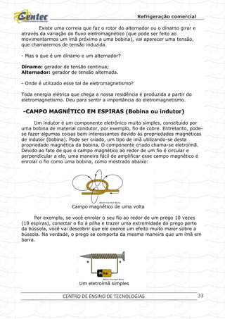 Refrigeração comercial
CENTRO DE ENSINO DE TECNOLOGIAS 33
Existe uma correia que faz o rotor do alternador ou o dínamo girar e
através da variação do fluxo eletromagnético (que pode ser feito ao
movimentarmos um ímã próximo a uma bobina), vai aparecer uma tensão,
que chamaremos de tensão induzida.
- Mas o que é um dínamo e um alternador?
Dínamo: gerador de tensão continua;
Alternador: gerador de tensão alternada.
- Onde é utilizado esse tal de eletromagnetismo?
Toda energia elétrica que chega a nossa residência é produzida a partir do
eletromagnetismo. Deu para sentir a importância do eletromagnetismo.
-CAMPO MAGNÉTICO EM ESPIRAS (Bobina ou indutor)
Um indutor é um componente eletrônico muito simples, constituído por
uma bobina de material condutor, por exemplo, fio de cobre. Entretanto, pode-
se fazer algumas coisas bem interessantes devido às propriedades magnéticas
de indutor (bobina). Pode ser criado, um tipo de imã utilizando-se desta
propriedade magnética da bobina, O componente criado chama-se eletroímã.
Devido ao fato de que o campo magnético ao redor de um fio é circular e
perpendicular a ele, uma maneira fácil de amplificar esse campo magnético é
enrolar o fio como uma bobina, como mostrado abaixo:
Campo magnético de uma volta
Por exemplo, se você enrolar o seu fio ao redor de um prego 10 vezes
(10 espiras), conectar o fio à pilha e trazer uma extremidade do prego perto
da bússola, você vai descobrir que ele exerce um efeito muito maior sobre a
bússola. Na verdade, o prego se comporta da mesma maneira que um ímã em
barra.
Um eletroímã simples
 