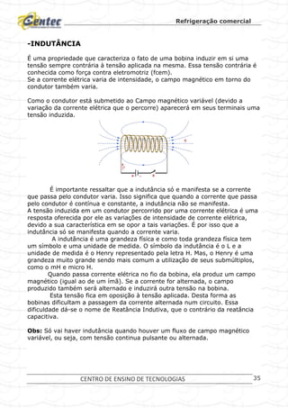 Refrigeração comercial
CENTRO DE ENSINO DE TECNOLOGIAS 35
-INDUTÂNCIA
É uma propriedade que caracteriza o fato de uma bobina induzir em si uma
tensão sempre contrária à tensão aplicada na mesma. Essa tensão contrária é
conhecida como força contra eletromotriz (fcem).
Se a corrente elétrica varia de intensidade, o campo magnético em torno do
condutor também varia.
Como o condutor está submetido ao Campo magnético variável (devido a
variação da corrente elétrica que o percorre) aparecerá em seus terminais uma
tensão induzida.
É importante ressaltar que a indutância só e manifesta se a corrente
que passa pelo condutor varia. Isso significa que quando a corrente que passa
pelo condutor é contínua e constante, a indutância não se manifesta.
A tensão induzida em um condutor percorrido por uma corrente elétrica é uma
resposta oferecida por ele as variações de intensidade de corrente elétrica,
devido a sua característica em se opor a tais variações. É por isso que a
indutância só se manifesta quando a corrente varia.
A indutância é uma grandeza física e como toda grandeza física tem
um símbolo e uma unidade de medida. O símbolo da indutância é o L e a
unidade de medida é o Henry representado pela letra H. Mas, o Henry é uma
grandeza muito grande sendo mais comum a utilização de seus submúltiplos,
como o mH e micro H.
Quando passa corrente elétrica no fio da bobina, ela produz um campo
magnético (igual ao de um ímã). Se a corrente for alternada, o campo
produzido também será alternado e induzirá outra tensão na bobina.
Esta tensão fica em oposição à tensão aplicada. Desta forma as
bobinas dificultam a passagem da corrente alternada num circuito. Essa
dificuldade dá-se o nome de Reatância Indutiva, que o contrário da reatância
capacitiva.
Obs: Só vai haver indutância quando houver um fluxo de campo magnético
variável, ou seja, com tensão continua pulsante ou alternada.
 