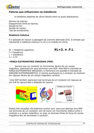Refrigeração comercial
CENTRO DE ENSINO DE TECNOLOGIAS 36
Fatores que influenciam na indutância
A indutância depende de vários fatores entre os quais destacamos:
Número de espiras;
Espaçamento entre as espiras;
Secção do fio;
Secção do núcleo;
Tipo de enrolamento.
Reatância Indutiva
É a oposição do indutor a passagem da corrente alternada (CA). O símbolo que
representa a reatância indutiva é o (XL) e é medido em ohms.
XL = Reatância capacitiva XL=2. π .F.L
f = Freqüência
L = Indutância
π = 3,14
-FORÇA ELETROMOTRIZ INDUZIDA (FEM)
Sempre que um condutor se movimentar dentro de um campo
magnético, aparecerá em seus terminais uma DDP. Esta DDP é chamada de
FORÇA ELETROMOTRIZ INDUZIDA e o fenômeno em questão é chamado de
INDUÇÃO ELETROMAGNÉTICA. O mesmo acontecerá se o condutor se mantiver
em repouso dentro de um campo magnético variável.
Uma DDP também aparecerá nos terminais de um condutor em repouso se
um ímã for aproximado e afastado do mesmo.
Destas três situações nós podemos concluir que: para que apareça uma DDP
nos terminais de um condutor, tem de haver um movimento relativo entre o
condutor e o campo magnético, ou seja, as diversas linhas de força do campo
magnético têm de atravessar o condutor.
 