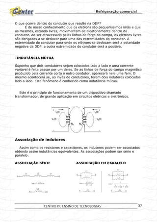 Refrigeração comercial
CENTRO DE ENSINO DE TECNOLOGIAS 37
O que ocorre dentro do condutor que resulte na DDP?
É de nosso conhecimento que os elétrons são pequeníssimos ímãs e que
os mesmos, estando livres, movimentam-se aleatoriamente dentro do
condutor. Ao ser atravessado pelas linhas de força do campo, os elétrons livres
são obrigados a se deslocar para uma das extremidades do condutor. A
extremidade do condutor para onde os elétrons se deslocam será a polaridade
negativa da DDP, a outra extremidade do condutor será a positiva.
-INDUTÂNCIA MÚTUA
Suponha que dois condutores sejam colocados lado a lado e uma corrente
variável é feita passar por um deles. Se as linhas de força do campo magnético
produzido pela corrente corta o outro condutor, aparecerá nele uma fem. O
mesmo acontecerá se, ao invés de condutores, forem dois indutores colocados
lado a lado. Este fenômeno é conhecido como indutância mútua.
Este é o princípio de funcionamento de um dispositivo chamado
transformador, de grande aplicação em circuitos elétricos e eletrônicos.
Associação de indutores
Assim como os resistores e capacitores, os indutores podem ser associados
obtendo assim indutâncias equivalentes. As associações podem ser série e
paralelo.
ASSOCIAÇÃO SÉRIE ASSOCIAÇÃO EM PARALELO
 