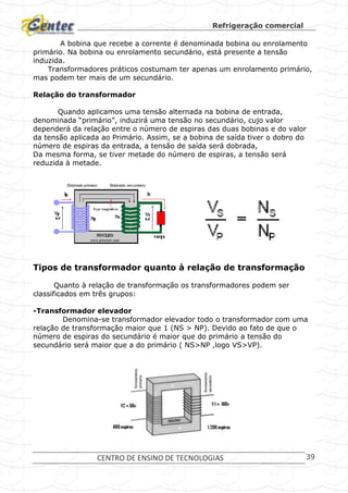 Refrigeração comercial
CENTRO DE ENSINO DE TECNOLOGIAS 39
A bobina que recebe a corrente é denominada bobina ou enrolamento
primário. Na bobina ou enrolamento secundário, está presente a tensão
induzida.
Transformadores práticos costumam ter apenas um enrolamento primário,
mas podem ter mais de um secundário.
Relação do transformador
Quando aplicamos uma tensão alternada na bobina de entrada,
denominada “primário”, induzirá uma tensão no secundário, cujo valor
dependerá da relação entre o número de espiras das duas bobinas e do valor
da tensão aplicada ao Primário. Assim, se a bobina de saída tiver o dobro do
número de espiras da entrada, a tensão de saída será dobrada,
Da mesma forma, se tiver metade do número de espiras, a tensão será
reduzida à metade.
Tipos de transformador quanto à relação de transformação
Quanto à relação de transformação os transformadores podem ser
classificados em três grupos:
-Transformador elevador
Denomina-se transformador elevador todo o transformador com uma
relação de transformação maior que 1 (NS > NP). Devido ao fato de que o
número de espiras do secundário é maior que do primário a tensão do
secundário será maior que a do primário ( NS>NP ,logo VS>VP).
 