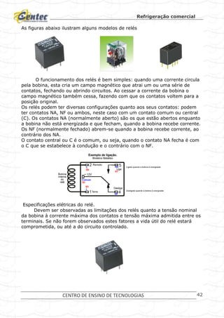 Refrigeração comercial
CENTRO DE ENSINO DE TECNOLOGIAS 42
As figuras abaixo ilustram alguns modelos de relés
O funcionamento dos relés é bem simples: quando uma corrente circula
pela bobina, esta cria um campo magnético que atrai um ou uma série de
contatos, fechando ou abrindo circuitos. Ao cessar a corrente da bobina o
campo magnético também cessa, fazendo com que os contatos voltem para a
posição original.
Os relés podem ter diversas configurações quanto aos seus contatos: podem
ter contatos NA, NF ou ambos, neste caso com um contato comum ou central
(C). Os contatos NA (normalmente aberto) são os que estão abertos enquanto
a bobina não está energizada e que fecham, quando a bobina recebe corrente.
Os NF (normalmente fechado) abrem-se quando a bobina recebe corrente, ao
contrário dos NA.
O contato central ou C é o comum, ou seja, quando o contato NA fecha é com
o C que se estabelece à condução e o contrário com o NF.
Especificações elétricas do relé.
Devem ser observadas as limitações dos relés quanto a tensão nominal
da bobina à corrente máxima dos contatos e tensão máxima admitida entre os
terminais. Se não forem observados estes fatores a vida útil do relé estará
comprometida, ou até a do circuito controlado.
 