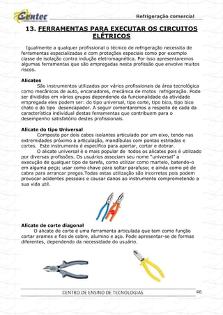 Refrigeração comercial
CENTRO DE ENSINO DE TECNOLOGIAS 46
13. FERRAMENTAS PARA EXECUTAR OS CIRCUITOS
ELÉTRICOS
Igualmente a qualquer profissional o técnico de refrigeração necessita de
ferramentas especializadas e com proteções especiais como por exemplo
classe de isolação contra indução eletromagnética. Por isso apresentaremos
algumas ferramentas que são empregadas nesta profissão que envolve muitos
riscos.
Alicates
São instrumentos utilizados por vários profissionais da área tecnológica
como mecânicos de auto, encanadores, mecânica de motos refrigeração. Pode
ser divididos em vários grupos dependendo da funcionalidade da atividade
empregada eles podem ser: do tipo universal, tipo corte, tipo bico, tipo bico
chato e do tipo desencapador. A seguir comentaremos a respeito de cada da
característica individual destas ferramentas que contribuem para o
desempenho satisfatório destes profissionais.
Alicate do tipo Universal
Composto por dois cabos isolantes articulado por um eixo, tendo nas
extremidades próximo a articulação, mandíbulas com pontas estriadas e
cortes. Este instrumento é especifico para apertar, cortar e dobrar.
O alicate universal é o mais popular de todos os alicates pois é utilizado
por diversas profissões. Os usuários associam seu nome “universal” a
execução de qualquer tipo de tarefa, como utilizar como martelo, batendo-o
em alguma peça; usar como chave para soltar parafuso; e ainda como pé de
cabra para arrancar pregos.Todas estas utilização são incorretas pois podem
provocar acidentes pessoais e causar danos ao instrumento comprometendo a
sua vida util.
Alicate de corte diagonal
O alicate de corte é uma ferramenta articulada que tem como função
cortar arames e fios de cobre, alumino e aço. Pode apresentar-se de formas
diferentes, dependendo da necessidade do usuário.
 