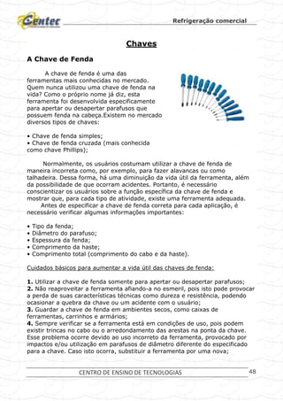 Refrigeração comercial
CENTRO DE ENSINO DE TECNOLOGIAS 48
Chaves
A Chave de Fenda
A chave de fenda é uma das
ferramentas mais conhecidas no mercado.
Quem nunca utilizou uma chave de fenda na
vida? Como o próprio nome já diz, esta
ferramenta foi desenvolvida especificamente
para apertar ou desapertar parafusos que
possuem fenda na cabeça.Existem no mercado
diversos tipos de chaves:
• Chave de fenda simples;
• Chave de fenda cruzada (mais conhecida
como chave Phillips);
Normalmente, os usuários costumam utilizar a chave de fenda de
maneira incorreta como, por exemplo, para fazer alavancas ou como
talhadeira. Dessa forma, há uma diminuição da vida útil da ferramenta, além
da possibilidade de que ocorram acidentes. Portanto, é necessário
conscientizar os usuários sobre a função específica da chave de fenda e
mostrar que, para cada tipo de atividade, existe uma ferramenta adequada.
Antes de especificar a chave de fenda correta para cada aplicação, é
necessário verificar algumas informações importantes:
• Tipo da fenda;
• Diâmetro do parafuso;
• Espessura da fenda;
• Comprimento da haste;
• Comprimento total (comprimento do cabo e da haste).
Cuidados básicos para aumentar a vida útil das chaves de fenda:
1. Utilizar a chave de fenda somente para apertar ou desapertar parafusos;
2. Não reaproveitar a ferramenta afiando-a no esmeril, pois isto pode provocar
a perda de suas características técnicas como dureza e resistência, podendo
ocasionar a quebra da chave ou um acidente com o usuário;
3. Guardar a chave de fenda em ambientes secos, como caixas de
ferramentas, carrinhos e armários;
4. Sempre verificar se a ferramenta está em condições de uso, pois podem
existir trincas no cabo ou o arredondamento das arestas na ponta da chave.
Esse problema ocorre devido ao uso incorreto da ferramenta, provocado por
impactos e/ou utilização em parafusos de diâmetro diferente do especificado
para a chave. Caso isto ocorra, substituir a ferramenta por uma nova;
 