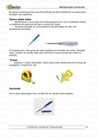 Refrigeração comercial
CENTRO DE ENSINO DE TECNOLOGIAS 49
5. Aplicar periodicamente uma fina película de óleo lubrificante na chave para
proteger sua superfície.
Chave teste néon
Semelhante a uma chave de fenda pequena tem como finalidade indicar
a existência de potencial de fase no ponto em teste.
Funciona baseada na luminescência das lâmpadas de néon em
baixíssimas correntes.
É composta por uma ponta de teste metálica em formato de cunha, lâmpada
néon, resistor de carvão (alto valor ôhmico) e corpo translúcido (total ou
parcial).
Trena
Substitui o metro articulado. Serve para medir distâncias entre caixas de
passagens, condutores, etc.
Canivete
Serve para desencapar fios, na falta de um alicate desencapador.
 