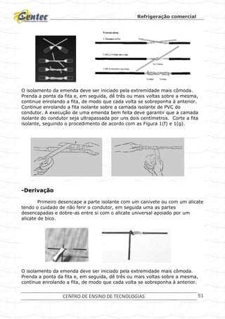 Refrigeração comercial
CENTRO DE ENSINO DE TECNOLOGIAS 51
O isolamento da emenda deve ser iniciado pela extremidade mais cômoda.
Prenda a ponta da fita e, em seguida, dê três ou mais voltas sobre a mesma,
continue enrolando a fita, de modo que cada volta se sobreponha à anterior.
Continue enrolando a fita isolante sobre a camada isolante de PVC do
condutor. A execução de uma emenda bem feita deve garantir que a camada
isolante do condutor seja ultrapassada por uns dois centímetros. Corte a fita
isolante, seguindo o procedimento de acordo com as Figura 1(f) e 1(g).
-Derivação
Primeiro desencape a parte isolante com um canivete ou com um alicate
tendo o cuidado de não ferir o condutor, em seguida uma as partes
desencapadas e dobre-as entre si com o alicate universal apoiado por um
alicate de bico.
O isolamento da emenda deve ser iniciado pela extremidade mais cômoda.
Prenda a ponta da fita e, em seguida, dê três ou mais voltas sobre a mesma,
continue enrolando a fita, de modo que cada volta se sobreponha à anterior.
 