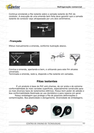 Refrigeração comercial
CENTRO DE ENSINO DE TECNOLOGIAS 52
Continue enrolando a fita isolante sobre a camada isolante de PVC do
condutor. A execução de uma emenda bem feita deve garantir que a camada
isolante do condutor seja ultrapassada por uns dois centímetros.
-Trançada
Efetue manualmente a emenda, conforme ilustração abaixo.
Conclua a emenda, apertando-a bem, e utilizando para este fim alicates
universais.
Terminada a emenda, isole-a, dispondo a fita isolante em camadas.
Fitas isolantes
É um produto à base de PVC anti-chamas, de cor preta e de extrema
conformabilidade às mais variadas superfícies, especialmente construído para
os mais diversos tipos de isolamentos elétricos. Possui bom poder de adesão e
boa conformabilidade.Destinada ao uso doméstico e para reparos em geral.
Possui embalagem que protege a fita de possíveis deformações e
contaminações. Boa plasticidade e alongamento. Diversidade de embalagens.
 