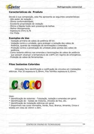 Refrigeração comercial
CENTRO DE ENSINO DE TECNOLOGIAS 54
Características do Produto
Devido à sua composição, esta fita apresenta as seguintes características:
· Alto poder de isolação ;
· Ótima conformabilidade;
· Excelente propriedade de vedação
· Ótima e Rápida fusão sem presença de bolhas
· Melhor Alongamento
· Espessura (mm) 0,76
· Cor Preta
Exemplos de Uso
· Isolação primária de cabos de potência 69 kV.
· Vedação contra a umidade, para proteger a isolação dos cabos de
Potência, quando da instalação de terminações e emendas.
· Proteção contra a penetração de umidade pelas pontas dos cabos de
potência.
· Como isolante elétrico nas emendas e terminações de cabos de potência
que possam alcançar a temperatura de 130ºC em regime de emergência.
· Proteção de cabos de ferramentas.
Fitas Isolantes Coloridas
Utilizadas Para identificação e codificação de circuitos em instalações
elétricas. Fita 35 espessura 0,18mm; Fita Temflex espessura 0,10mm.
Usos:
* Identificação de sistemas - Tubulação, isolação e emendas em geral.
* Identificação de - Saídas de motores, chicotes de fios, etc.
* Identificação de instalação elétricas em geral.
* Disponíveis nas cores Vermelha, Verde, Azul, Branca, Amarela, Cinza e
Violeta em rolos de 19mm x 20m.
 