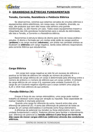 Refrigeração comercial
CENTRO DE ENSINO DE TECNOLOGIAS 6
2. GRANDEZAS ELÉTRICAS FUNDAMENTAIS
Tensão, Corrente, Resistência e Potência Elétrica
Se observarmos, veremos que estamos cercados de circuitos elétricos e
equipamentos eletro-eletrônicos, em nossa casa, no trabalho, diversão, ou
seja, são produtos que sem eles nossa vida sofreria uma grande
transformação, ou até mesmo um caos. Todos esses equipamentos trazem a
integridade das três grandezas fundamentais para o estudo da eletricidade,
são elas a Tensão, a Corrente e a Resistência elétrica.
Recorremos à estrutura básica do átomo para início de nossa análise e
estudos. O átomo e formado por um núcleo onde estão às cargas positiva
(prótons) e as carga neutras (nêutrons); em órbita nas camadas orbitais se
localizam os elétrons com carga negativa. Serão estes elétrons responsáveis
pela corrente Elétrica que estudaremos.
Carga Elétrica
Um corpo tem carga negativa se nele há um excesso de elétrons e
positiva se há falta de elétrons em relação ao número de prótons. A
quantidade de carga elétrica de um corpo é determinada pela diferença entre o
número de prótons e o número de elétrons que um corpo contém. O símbolo
da carga elétrica de um corpo é Q, expresso pela unidade Coulomb (C). A
carga de um Coulomb negativo significa que o corpo contém uma carga de
6,24 x 1018 mais elétrons do que prótons.
-Tensão Elétrica (V)
Graças à força do seu campo eletrostático, uma carga pode realizar
trabalho ao deslocar outra carga por atração ou repulsão. Essa capacidade de
realizar trabalho é chamada potencial.
Quando uma carga for diferente da outra, haverá entre elas uma
diferença de potencial (E). A soma das diferenças de potencial de todas as
cargas de um campo eletrostático é conhecida como força eletromotriz.
A diferença de potencial (ou tensão) ou força eletromotriz, tem como
unidade fundamental o volt(V). Podemos afirmar para facilitar o entendimento
que: diferença de potencial ou tensão elétrica é uma força em forma de
ddp capaz de mover cargas elétricas (elétrons) através dos condutores
elétricos.
 