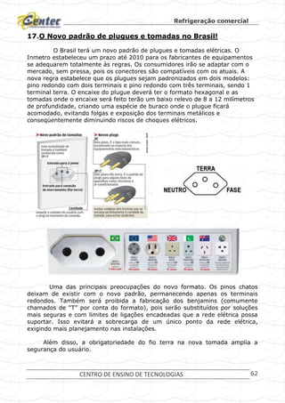 Refrigeração comercial
CENTRO DE ENSINO DE TECNOLOGIAS 62
17.O Novo padrão de plugues e tomadas no Brasil!
O Brasil terá um novo padrão de plugues e tomadas elétricas. O
Inmetro estabeleceu um prazo até 2010 para os fabricantes de equipamentos
se adequarem totalmente às regras. Os consumidores irão se adaptar com o
mercado, sem pressa, pois os conectores são compatíveis com os atuais. A
nova regra estabelece que os plugues sejam padronizados em dois modelos:
pino redondo com dois terminais e pino redondo com três terminais, sendo 1
terminal terra. O encaixe do plugue deverá ter o formato hexagonal e as
tomadas onde o encaixe será feito terão um baixo relevo de 8 a 12 milímetros
de profundidade, criando uma espécie de buraco onde o plugue ficará
acomodado, evitando folgas e exposição dos terminais metálicos e
conseqüentemente diminuindo riscos de choques elétricos.
Uma das principais preocupações do novo formato. Os pinos chatos
deixam de existir com o novo padrão, permanecendo apenas os terminais
redondos. Também será proibida a fabricação dos benjamins (comumente
chamados de “T” por conta do formato), pois serão substituídos por soluções
mais seguras e com limites de ligações encadeadas que a rede elétrica possa
suportar. Isso evitará a sobrecarga de um único ponto da rede elétrica,
exigindo mais planejamento nas instalações.
Além disso, a obrigatoriedade do fio terra na nova tomada amplia a
segurança do usuário.
 