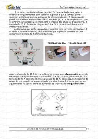 Refrigeração comercial
CENTRO DE ENSINO DE TECNOLOGIAS 64
A tomada, padrão brasileiro, também foi desenvolvida para evitar a
conexão de equipamentos com potência superior à que a tomada pode
suportar, evitando a queima acidental de eletroeletrônicos. A padronização
prevê dois modelos de tomadas: de 10 ampères (A) e de 20 ampères (A), que
se diferem com relação ao orifício para o encaixe dos plugues. Desta forma, a
tomada de 10 A não aceita plugues de 20 A. Já a tomada de 20 A aceita a
inserção de ambos.
As tomadas que serão instaladas em pontos com corrente nominal de 10
A, terão 4 mm de diâmetro, já as tomadas que suportam corrente de 20A
contam com orifício de 4,8mm de diâmetro.
TOMADA PARA 10A TOMADA PARA 20A
Assim, a tomada de 10 A tem um diâmetro menor que não permite a entrada
do plugue dos aparelhos que precisam de 20 A de corrente, por exemplo. Já a
tomada de 20 A aceita também os plugues de 10 A, pois possui um sistema de
retenção que prende os pinos evitando que eles fiquem frouxos e provoquem
aquecimento no ponto, além de aumentar as chances de choque elétrico.
 