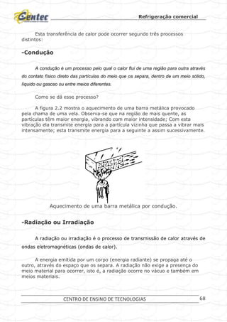 Refrigeração comercial
CENTRO DE ENSINO DE TECNOLOGIAS 68
Esta transferência de calor pode ocorrer segundo três processos
distintos:
-Condução
A condução é um processo pelo qual o calor flui de uma região para outra através
do contato físico direto das partículas do meio que os separa, dentro de um meio sólido,
líquido ou gasoso ou entre meios diferentes.
Como se dá esse processo?
A figura 2.2 mostra o aquecimento de uma barra metálica provocado
pela chama de uma vela. Observa-se que na região de mais quente, as
partículas têm maior energia, vibrando com maior intensidade; Com esta
vibração ela transmite energia para a partícula vizinha que passa a vibrar mais
intensamente; esta transmite energia para a seguinte a assim sucessivamente.
Aquecimento de uma barra metálica por condução.
-Radiação ou Irradiação
A radiação ou irradiação é o processo de transmissão de calor através de
ondas eletromagnéticas (ondas de calor).
A energia emitida por um corpo (energia radiante) se propaga até o
outro, através do espaço que os separa. A radiação não exige a presença do
meio material para ocorrer, isto é, a radiação ocorre no vácuo e também em
meios materiais.
 