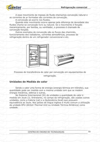 Refrigeração comercial
CENTRO DE ENSINO DE TECNOLOGIAS 70
A esse movimento de massas de fluido chamamos convecção natural e
as correntes de ar formadas são correntes de convecção.
A convecção só ocorre nos fluidos.
Quando este movimento ocorre apenas pela diferença de densidade dos
fluidos chama-se convecção livre ou natural. Se o movimento é forçado
mecanicamente, por bomba, ou ventilador, o processo é chamado de
convecção forçada.
Outros exemplos de convecção são os fluxos das chaminés,
funcionamento dos radiadores, correntes atmosféricas, processo de
refrigeração dentro de um refrigerador convencional e etc.
Processo de transferência de calor por convecção em equipamentos de
refrigeração.
Unidades de Medida de calor
Sendo o calor uma forma de energia (energia térmica em trânsito), sua
quantidade pode ser medida com a mesma unidade com que se medem
energia mecânica, elétrica e outras.
No Sistema Internacional (SI) de unidades a quantidade de calor é
medida em Joule (J). Entretanto, no campo da refrigeração, são usadas outras
unidades, como a Caloria (cal) e a Quilocaloria (kcal) que possuem
equivalência ao Joule. Nos países de língua inglesa é muito comum a utilização
da unidade BTU (British Thermal Unit ou Unidade Térmica Britânica) como
unidade.
 