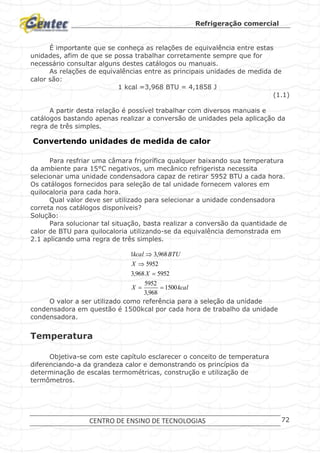 Refrigeração comercial
CENTRO DE ENSINO DE TECNOLOGIAS 72
É importante que se conheça as relações de equivalência entre estas
unidades, afim de que se possa trabalhar corretamente sempre que for
necessário consultar alguns destes catálogos ou manuais.
As relações de equivalências entre as principais unidades de medida de
calor são:
1 kcal =3,968 BTU = 4,1858 J
(1.1)
A partir desta relação é possível trabalhar com diversos manuais e
catálogos bastando apenas realizar a conversão de unidades pela aplicação da
regra de três simples.
Convertendo unidades de medida de calor
Para resfriar uma câmara frigorífica qualquer baixando sua temperatura
da ambiente para 15°C negativos, um mecânico refrigerista necessita
selecionar uma unidade condensadora capaz de retirar 5952 BTU a cada hora.
Os catálogos fornecidos para seleção de tal unidade fornecem valores em
quilocaloria para cada hora.
Qual valor deve ser utilizado para selecionar a unidade condensadora
correta nos catálogos disponíveis?
Solução:
Para solucionar tal situação, basta realizar a conversão da quantidade de
calor de BTU para quilocaloria utilizando-se da equivalência demonstrada em
2.1 aplicando uma regra de três simples.
kcalX
X
X
BTUkcal
1500
968,3
5952
5952968,3
5952
968,31




O valor a ser utilizado como referência para a seleção da unidade
condensadora em questão é 1500kcal por cada hora de trabalho da unidade
condensadora.
Temperatura
Objetiva-se com este capítulo esclarecer o conceito de temperatura
diferenciando-a da grandeza calor e demonstrando os princípios da
determinação de escalas termométricas, construção e utilização de
termômetros.
 