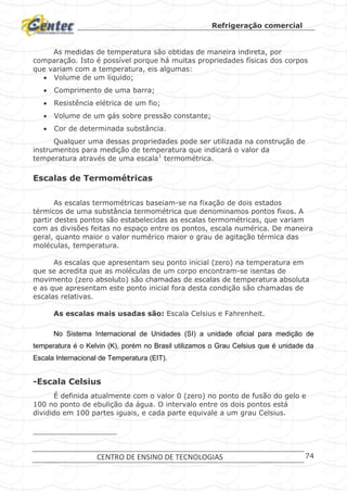 Refrigeração comercial
CENTRO DE ENSINO DE TECNOLOGIAS 74
As medidas de temperatura são obtidas de maneira indireta, por
comparação. Isto é possível porque há muitas propriedades físicas dos corpos
que variam com a temperatura, eis algumas:
 Volume de um líquido;
 Comprimento de uma barra;
 Resistência elétrica de um fio;
 Volume de um gás sobre pressão constante;
 Cor de determinada substância.
Qualquer uma dessas propriedades pode ser utilizada na construção de
instrumentos para medição de temperatura que indicará o valor da
temperatura através de uma escala1
termométrica.
Escalas de Termométricas
As escalas termométricas baseiam-se na fixação de dois estados
térmicos de uma substância termométrica que denominamos pontos fixos. A
partir destes pontos são estabelecidas as escalas termométricas, que variam
com as divisões feitas no espaço entre os pontos, escala numérica. De maneira
geral, quanto maior o valor numérico maior o grau de agitação térmica das
moléculas, temperatura.
As escalas que apresentam seu ponto inicial (zero) na temperatura em
que se acredita que as moléculas de um corpo encontram-se isentas de
movimento (zero absoluto) são chamadas de escalas de temperatura absoluta
e as que apresentam este ponto inicial fora desta condição são chamadas de
escalas relativas.
As escalas mais usadas são: Escala Celsius e Fahrenheit.
No Sistema Internacional de Unidades (SI) a unidade oficial para medição de
temperatura é o Kelvin (K), porém no Brasil utilizamos o Grau Celsius que é unidade da
Escala Internacional de Temperatura (EIT).
-Escala Celsius
É definida atualmente com o valor 0 (zero) no ponto de fusão do gelo e
100 no ponto de ebulição da água. O intervalo entre os dois pontos está
dividido em 100 partes iguais, e cada parte equivale a um grau Celsius.
 