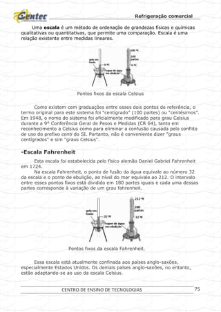 Refrigeração comercial
CENTRO DE ENSINO DE TECNOLOGIAS 75
Uma escala é um método de ordenação de grandezas físicas e químicas
qualitativas ou quantitativas, que permite uma comparação. Escala é uma
relação existente entre medidas lineares.
Pontos fixos da escala Celsius
Como existem cem graduações entre esses dois pontos de referência, o
termo original para este sistema foi “centígrado” (100 partes) ou “centésimos”.
Em 1948, o nome do sistema foi oficialmente modificado para grau Celsius
durante a 9° Conferência Geral de Pesos e Medidas (CR 64), tanto em
reconhecimento a Celsius como para eliminar a confusão causada pelo conflito
de uso do prefixo centi do SI. Portanto, não é conveniente dizer "graus
centígrados" e sim "graus Celsius".
-Escala Fahrenheit
Esta escala foi estabelecida pelo físico alemão Daniel Gabriel Fahrenheit
em 1724.
Na escala Fahrenheit, o ponto de fusão da água equivale ao número 32
da escala e o ponto de ebulição, ao nível do mar equivale ao 212. O intervalo
entre esses pontos fixos está dividido em 180 partes iguais e cada uma dessas
partes corresponde à variação de um grau fahrenheit.
Pontos fixos da escala Fahrenheit.
Essa escala está atualmente confinada aos países anglo-saxões,
especialmente Estados Unidos. Os demais países anglo-saxões, no entanto,
estão adaptando-se ao uso da escala Celsius.
 