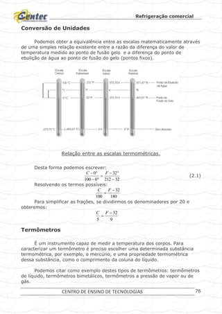 Refrigeração comercial
CENTRO DE ENSINO DE TECNOLOGIAS 76
Conversão de Unidades
Podemos obter a equivalência entre as escalas matematicamente através
de uma simples relação existente entre a razão da diferença do valor de
temperatura medido ao ponto de fusão gelo e a diferença do ponto de
ebulição da água ao ponto de fusão do gelo (pontos fixos).
Relação entre as escalas termométricas.
Desta forma podemos escrever:
32212
32
0100
0




 FC
(2.1)
Resolvendo os termos possíveis:
180
32
100


FC
Para simplificar as frações, se dividirmos os denominadores por 20 e
obteremos:
9
32
5


FC
Termômetros
É um instrumento capaz de medir a temperatura dos corpos. Para
caracterizar um termômetro é preciso escolher uma determinada substância
termométrica, por exemplo, o mercúrio, e uma propriedade termométrica
dessa substância, como o comprimento da coluna do líquido.
Podemos citar como exemplo destes tipos de termômetros: termômetros
de líquido, termômetros bimetálicos, termômetros a pressão de vapor ou de
gás.
 
